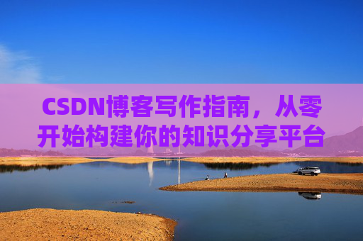 CSDN博客写作指南,从零开始构建你的知识分享平台 CSDN博客写作指南,从零开始构建你的知识分享平台